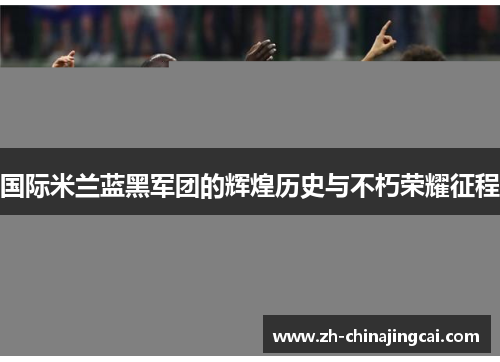 国际米兰蓝黑军团的辉煌历史与不朽荣耀征程