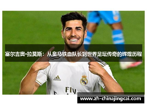 塞尔吉奥·拉莫斯：从皇马铁血队长到世界足坛传奇的辉煌历程