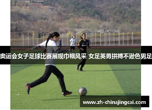 奥运会女子足球比赛展现巾帼风采 女足英勇拼搏不逊色男足