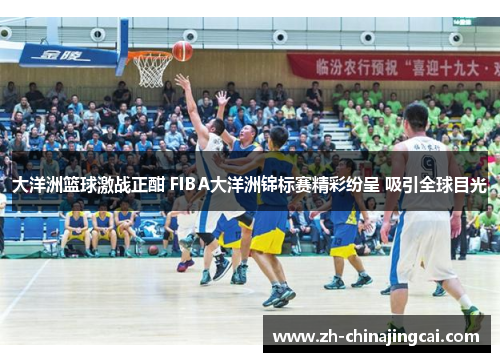 大洋洲篮球激战正酣 FIBA大洋洲锦标赛精彩纷呈 吸引全球目光